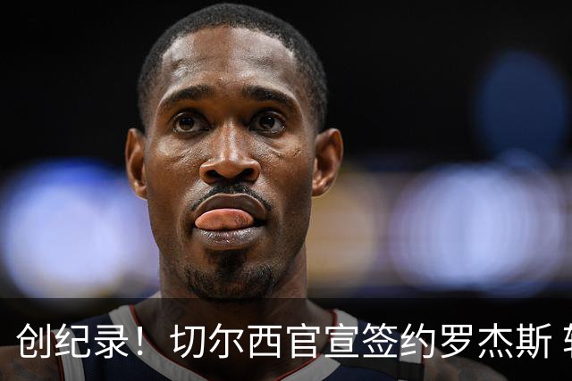 创纪录！切尔西官宣签约罗杰斯 转会费1.17亿镑