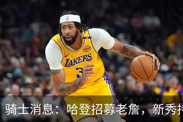 骑士消息：哈登招募老詹，新秀持续高光，名宿看衰前景